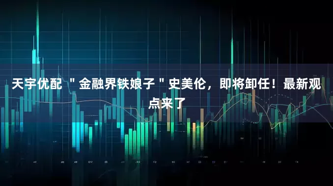 天宇优配 ＂金融界铁娘子＂史美伦，即将卸任！最新观点来了