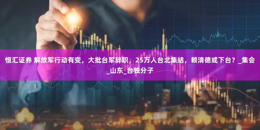 恒汇证券 解放军行动有变，大批台军辞职，25万人台北集结，赖清德或下台？_集会_山东_台独分子