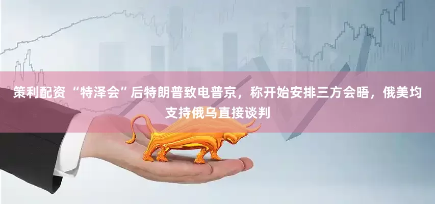 策利配资 “特泽会”后特朗普致电普京，称开始安排三方会晤，俄美均支持俄乌直接谈判
