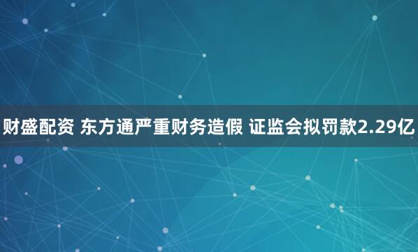 财盛配资 东方通严重财务造假 证监会拟罚款2.29亿