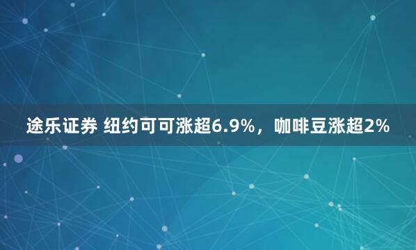 途乐证券 纽约可可涨超6.9%，咖啡豆涨超2%